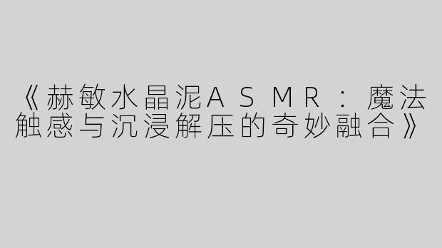 《赫敏水晶泥ASMR：魔法触感与沉浸解压的奇妙融合》