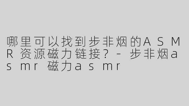 哪里可以找到步非烟的ASMR资源磁力链接？