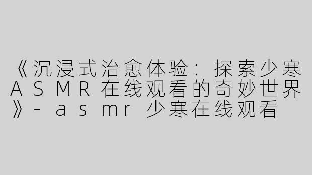 《沉浸式治愈体验：探索少寒ASMR在线观看的奇妙世界》-asmr少寒在线观看
