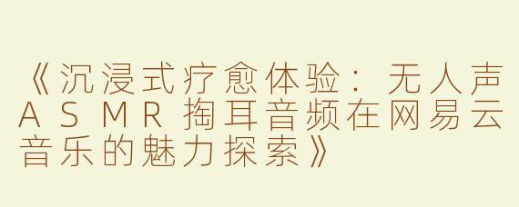 《沉浸式疗愈体验：无人声ASMR掏耳音频在网易云音乐的魅力探索》