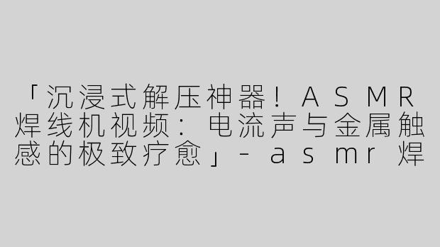 「沉浸式解压神器！ASMR焊线机视频：电流声与金属触感的极致疗愈」-asmr焊线机视频