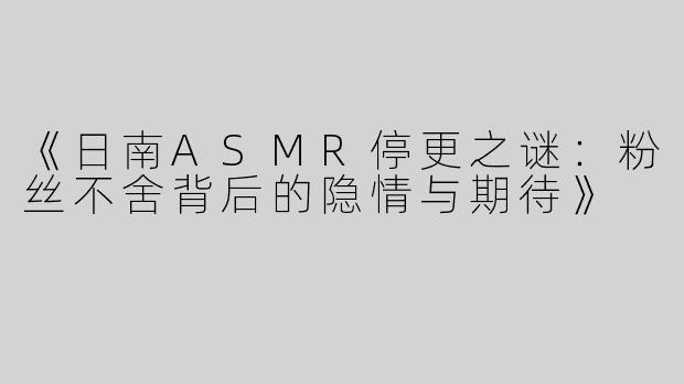 《日南ASMR停更之谜：粉丝不舍背后的隐情与期待》