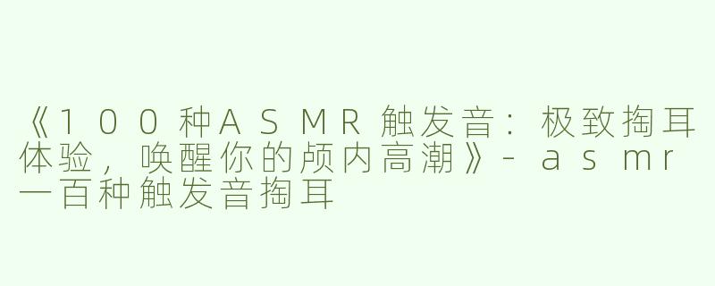 《100种ASMR触发音：极致掏耳体验，唤醒你的颅内高潮》-asmr一百种触发音掏耳