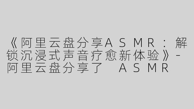 《阿里云盘分享ASMR：解锁沉浸式声音疗愈新体验》-阿里云盘分享了 ASMR