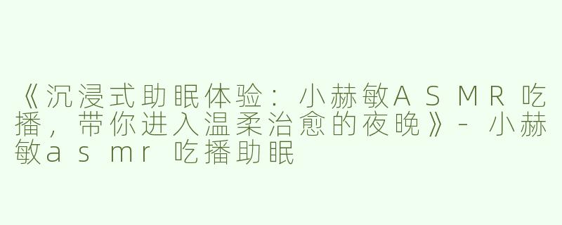 《沉浸式助眠体验：小赫敏ASMR吃播，带你进入温柔治愈的夜晚》-小赫敏asmr吃播助眠