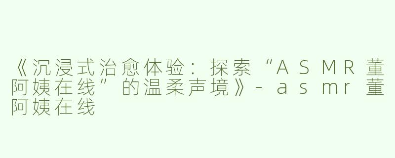 《沉浸式治愈体验：探索“ASMR董阿姨在线”的温柔声境》-asmr董阿姨在线