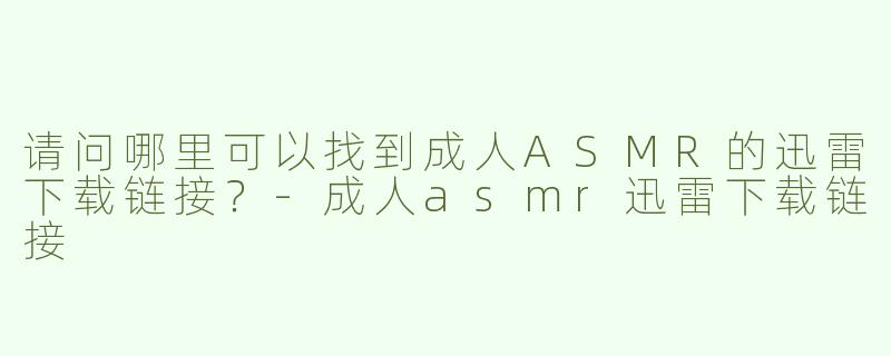 请问哪里可以找到成人ASMR的迅雷下载链接？-成人asmr迅雷下载链接