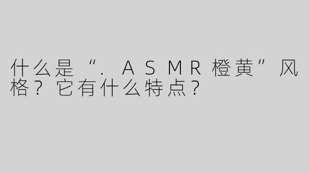 什么是“.ASMR橙黄”风格？它有什么特点？