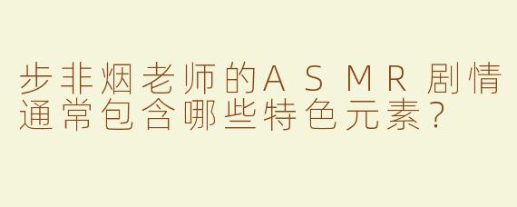 步非烟老师的ASMR剧情通常包含哪些特色元素？