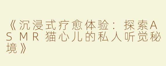 《沉浸式疗愈体验：探索ASMR猫心儿的私人听觉秘境》