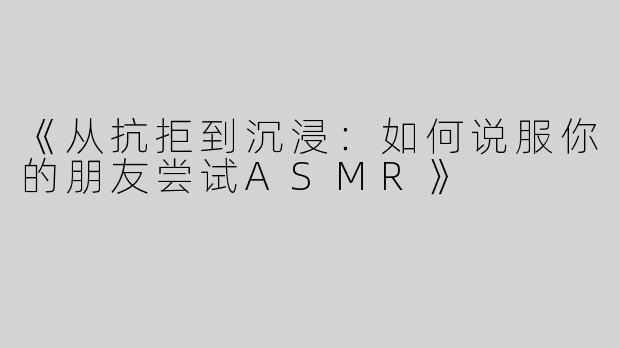 《从抗拒到沉浸：如何说服你的朋友尝试ASMR》