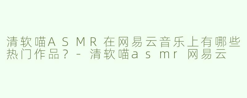 清软喵ASMR在网易云音乐上有哪些热门作品？