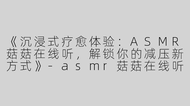 《沉浸式疗愈体验：ASMR菇菇在线听，解锁你的减压新方式》-asmr菇菇在线听