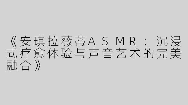 《安琪拉薇蒂ASMR：沉浸式疗愈体验与声音艺术的完美融合》