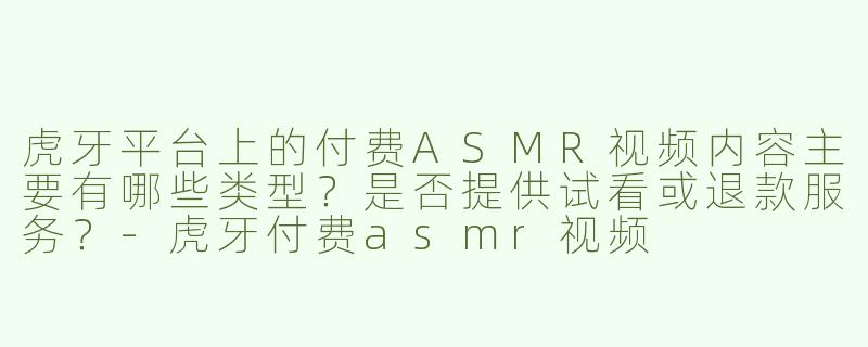 虎牙平台上的付费ASMR视频内容主要有哪些类型？是否提供试看或退款服务？