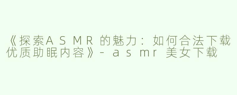 《探索ASMR的魅力：如何合法下载优质助眠内容》-asmr美女下载