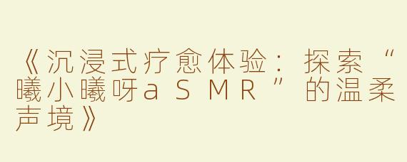 《沉浸式疗愈体验：探索“曦小曦呀aSMR”的温柔声境》