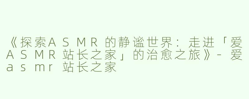 《探索ASMR的静谧世界：走进「爱ASMR站长之家」的治愈之旅》-爱asmr站长之家