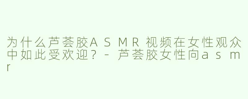 为什么芦荟胶ASMR视频在女性观众中如此受欢迎？