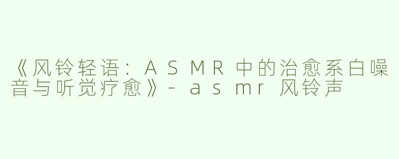 《风铃轻语：ASMR中的治愈系白噪音与听觉疗愈》-asmr风铃声