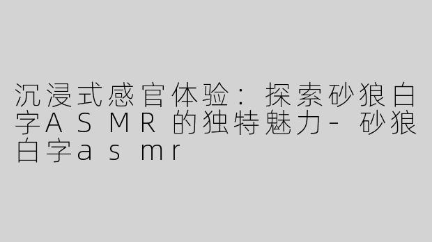 沉浸式感官体验：探索砂狼白字ASMR的独特魅力-砂狼白字asmr