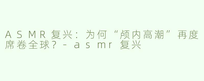 ASMR复兴：为何“颅内高潮”再度席卷全球？-asmr复兴