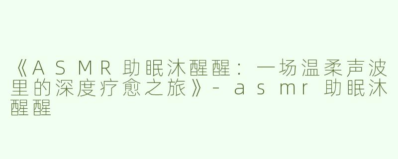 《ASMR助眠沐醒醒：一场温柔声波里的深度疗愈之旅》-asmr助眠沐醒醒