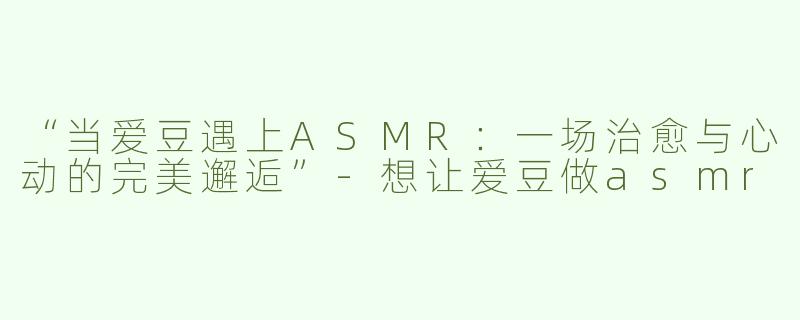 “当爱豆遇上ASMR：一场治愈与心动的完美邂逅”