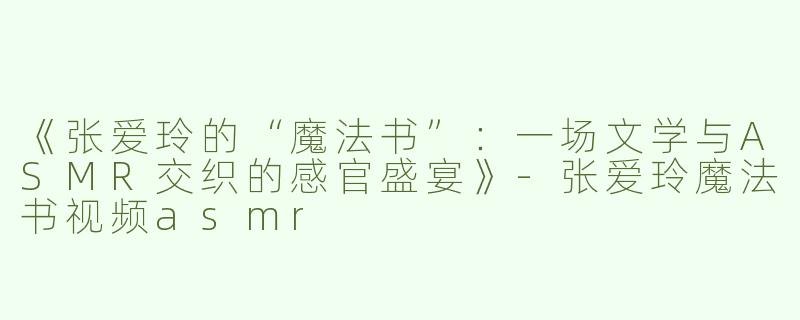 《张爱玲的“魔法书”：一场文学与ASMR交织的感官盛宴》-张爱玲魔法书视频asmr