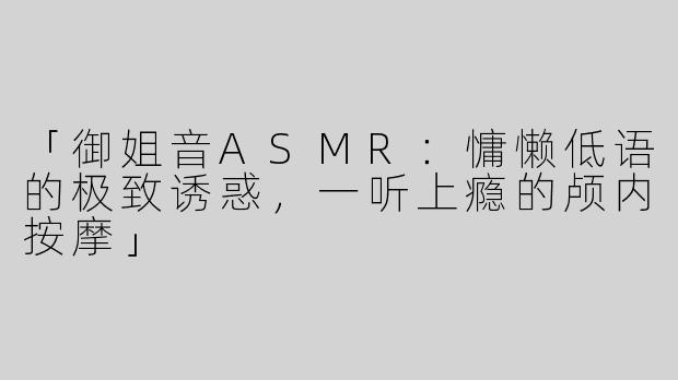 「御姐音ASMR：慵懒低语的极致诱惑，一听上瘾的颅内按摩」