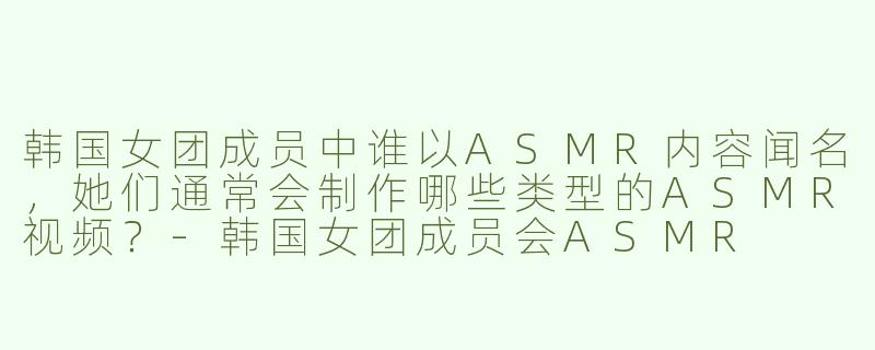 韩国女团成员中谁以ASMR内容闻名，她们通常会制作哪些类型的ASMR视频？-韩国女团成员会ASMR