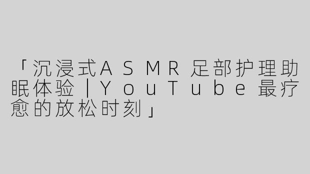 「沉浸式ASMR足部护理助眠体验｜YouTube最疗愈的放松时刻」