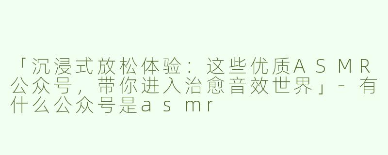 「沉浸式放松体验：这些优质ASMR公众号，带你进入治愈音效世界」-有什么公众号是asmr
