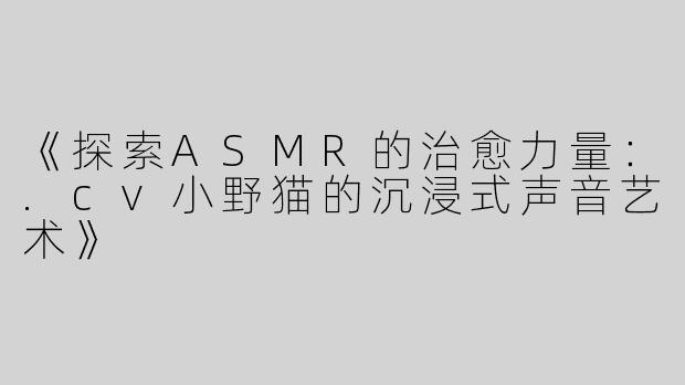 《探索ASMR的治愈力量：.cv小野猫的沉浸式声音艺术》