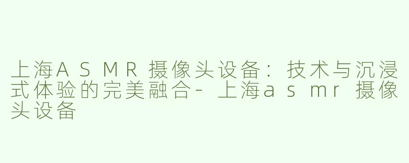 上海ASMR摄像头设备：技术与沉浸式体验的完美融合
