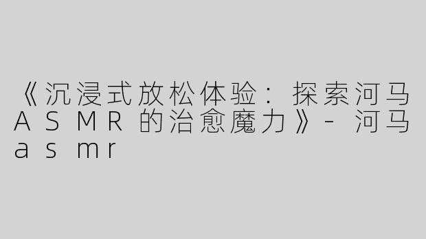 《沉浸式放松体验：探索河马ASMR的治愈魔力》