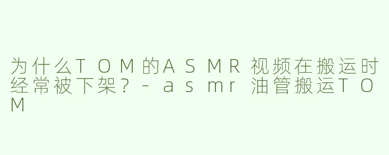 为什么TOM的ASMR视频在搬运时经常被下架？