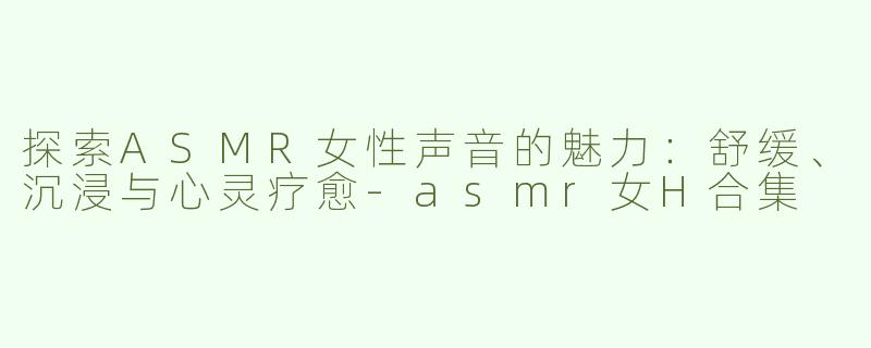 探索ASMR女性声音的魅力：舒缓、沉浸与心灵疗愈-asmr女H合集