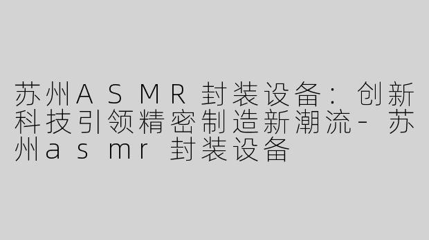 苏州ASMR封装设备：创新科技引领精密制造新潮流-苏州asmr封装设备