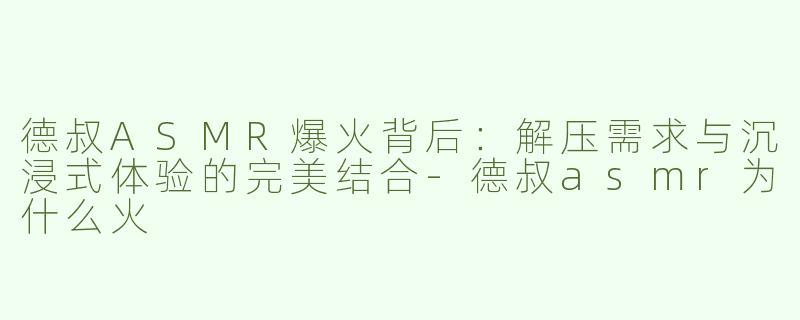德叔ASMR爆火背后：解压需求与沉浸式体验的完美结合-德叔asmr为什么火