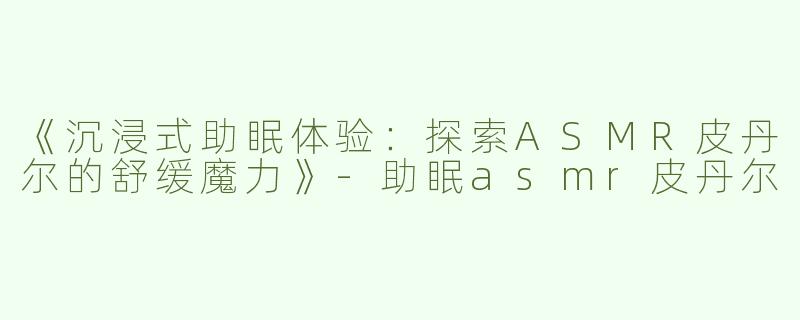 《沉浸式助眠体验：探索ASMR皮丹尔的舒缓魔力》-助眠asmr皮丹尔