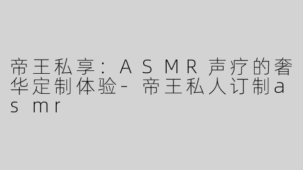 帝王私享：ASMR声疗的奢华定制体验-帝王私人订制asmr