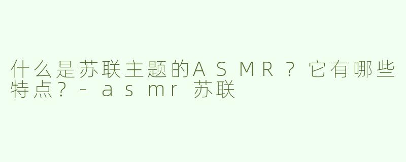 什么是苏联主题的ASMR？它有哪些特点？-asmr苏联