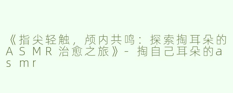 《指尖轻触，颅内共鸣：探索掏耳朵的ASMR治愈之旅》