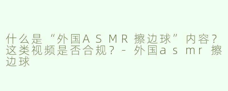 什么是“外国ASMR擦边球”内容？这类视频是否合规？