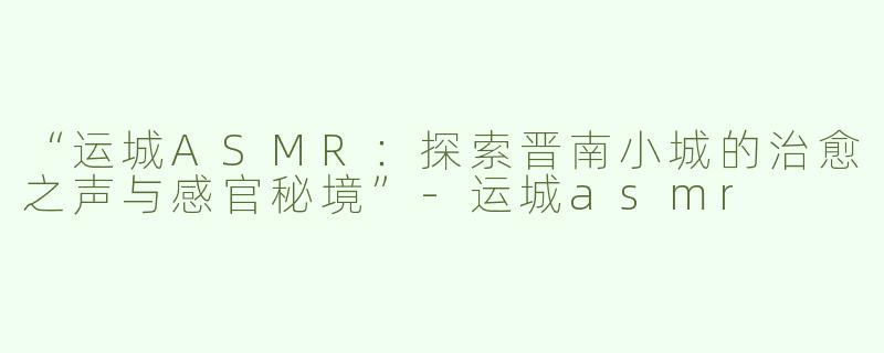 “运城ASMR：探索晋南小城的治愈之声与感官秘境”-运城asmr