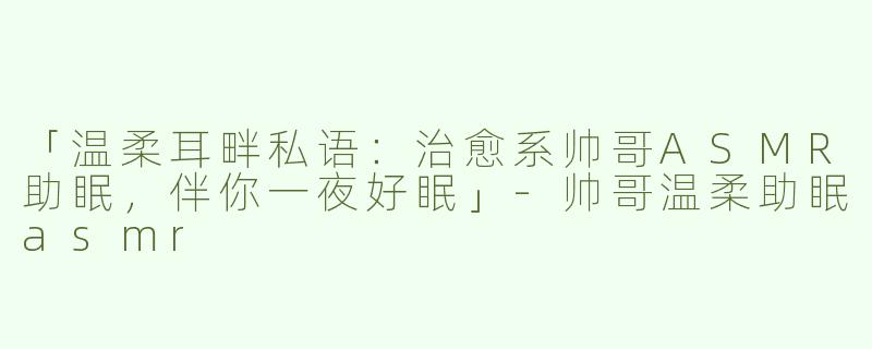 「温柔耳畔私语：治愈系帅哥ASMR助眠，伴你一夜好眠」
