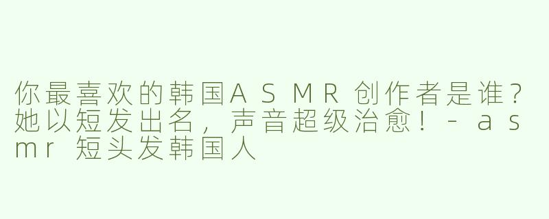 你最喜欢的韩国ASMR创作者是谁？她以短发出名，声音超级治愈！