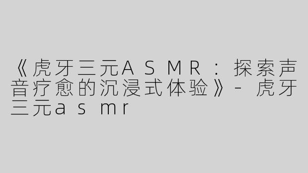 《虎牙三元ASMR：探索声音疗愈的沉浸式体验》