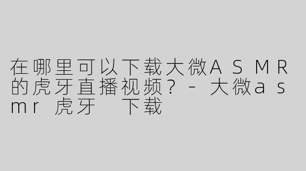 在哪里可以下载大微ASMR的虎牙直播视频？